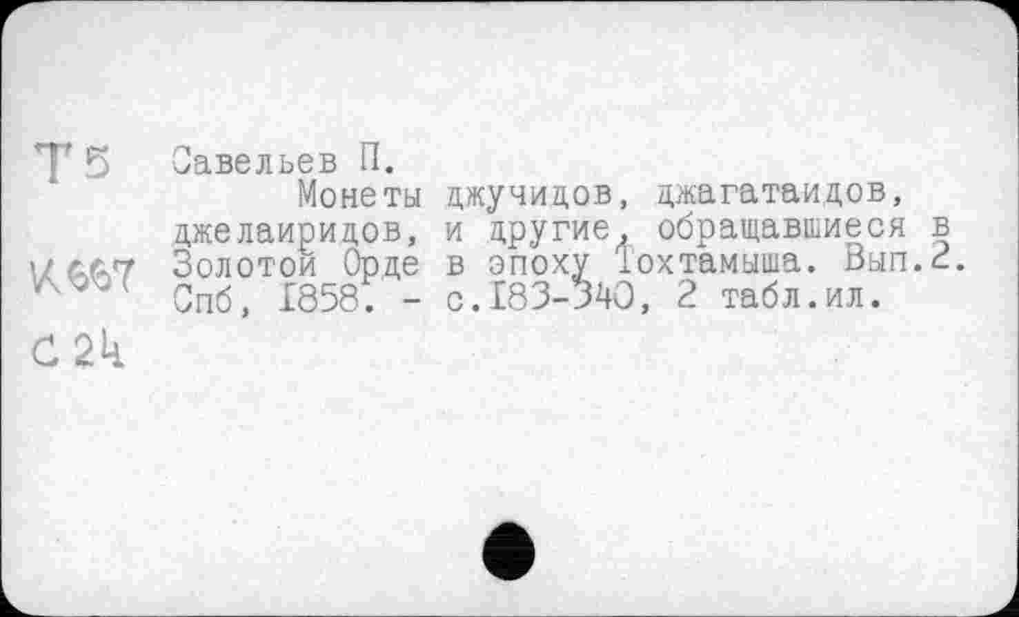 ﻿Тз
KWÎ
С2к
Савельев П.
Монеты цжучицов, джагатаидов, джелаиридов, и другие, обращавшиеся в Золотой Орде в эпоху Тохтамыша. Вып.2. Спб, 1858. - с.183-340, 2 табл.ил.